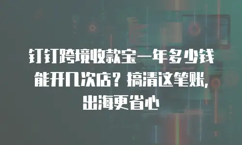 钉钉跨境收款宝一年多少钱能开几次店？搞清这笔账，出海更省心