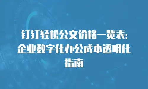 钉钉轻松公文价格一览表：企业数字化办公成本透明化指南
