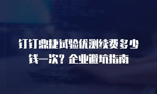 钉钉鼎捷试验优测续费多少钱一次？企业避坑指南