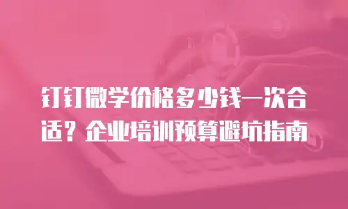 钉钉微学价格多少钱一次合适？企业培训预算避坑指南