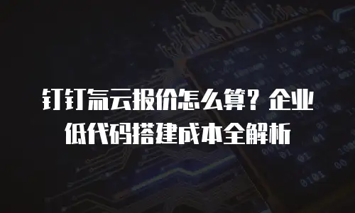 钉钉氚云报价怎么算？企业低代码搭建成本全解析