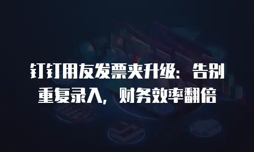 钉钉用友发票夹升级：告别重复录入，财务效率翻倍