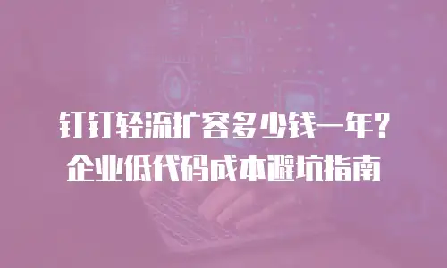 钉钉轻流扩容多少钱一年？企业低代码成本避坑指南