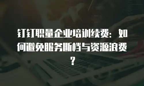 钉钉职量企业培训续费：如何避免服务断档与资源浪费？