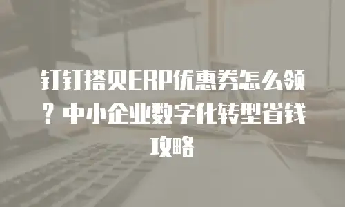 钉钉搭贝ERP优惠券怎么领？中小企业数字化转型省钱攻略