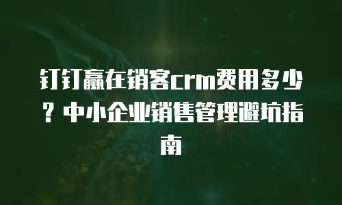 钉钉赢在销客crm费用多少？中小企业销售管理避坑指南