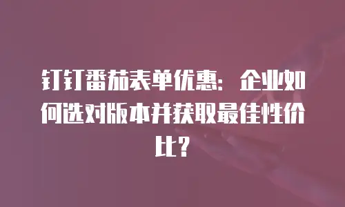 钉钉番茄表单优惠：企业如何选对版本并获取最佳性价比？