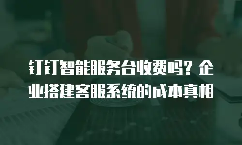钉钉智能服务台收费吗？企业搭建客服系统的成本真相
