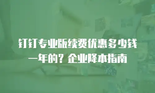 钉钉专业版续费优惠多少钱一年的？企业降本指南