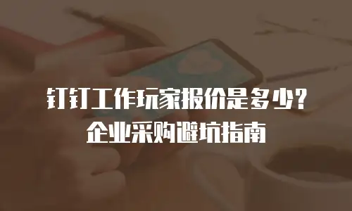 钉钉工作玩家报价是多少？企业采购避坑指南