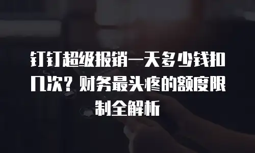 钉钉超级报销一天多少钱扣几次？财务最头疼的额度限制全解析