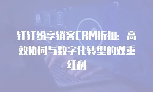 钉钉纷享销客CRM折扣：高效协同与数字化转型的双重红利