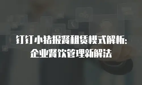 钉钉小猪报餐租赁模式解析：企业餐饮管理新解法
