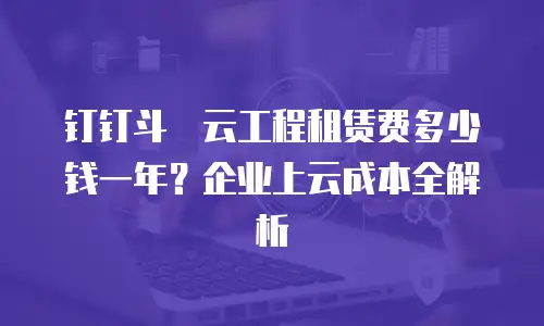 钉钉斗栱云工程租赁费多少钱一年？企业上云成本全解析