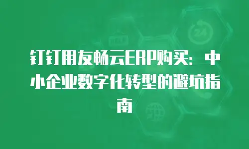 钉钉用友畅云ERP购买：中小企业数字化转型的避坑指南