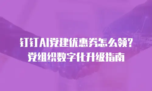钉钉AI党建优惠券怎么领？党组织数字化升级指南