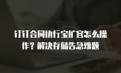 钉钉合同执行宝扩容怎么操作？解决存储告急难题