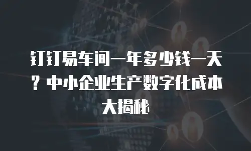 钉钉易车间一年多少钱一天？中小企业生产数字化成本大揭秘