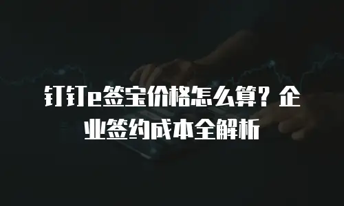 钉钉e签宝价格怎么算？企业签约成本全解析
