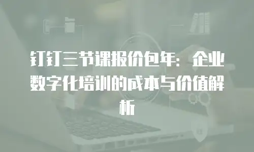 钉钉三节课报价包年：企业数字化培训的成本与价值解析