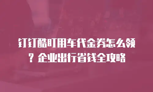 钉钉酷盯用车代金券怎么领？企业出行省钱全攻略