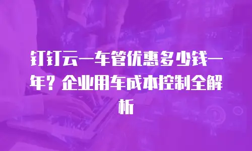 钉钉云一车管优惠多少钱一年？企业用车成本控制全解析