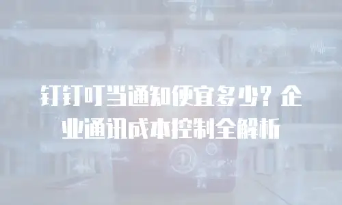 钉钉叮当通知便宜多少？企业通讯成本控制全解析
