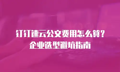 钉钉速云公文费用怎么算？企业选型避坑指南