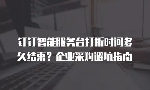 钉钉智能服务台打折时间多久结束？企业采购避坑指南