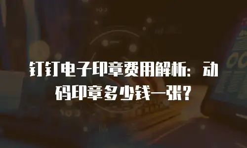 钉钉电子印章费用解析：动码印章多少钱一张？