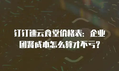 钉钉速云食堂价格表：企业团餐成本怎么算才不亏？