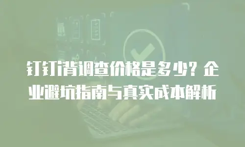 钉钉i背调查价格是多少？企业避坑指南与真实成本解析