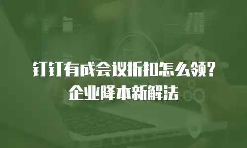 钉钉有成会议折扣怎么领？企业降本新解法