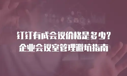 钉钉有成会议价格是多少？企业会议室管理避坑指南