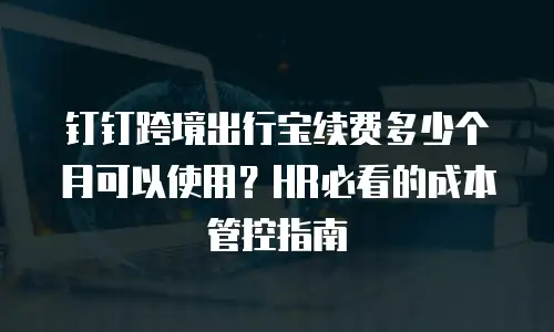 钉钉跨境出行宝续费多少个月可以使用？HR必看的成本管控指南