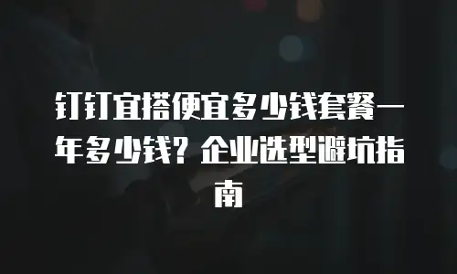 钉钉宜搭便宜多少钱套餐一年多少钱？企业选型避坑指南