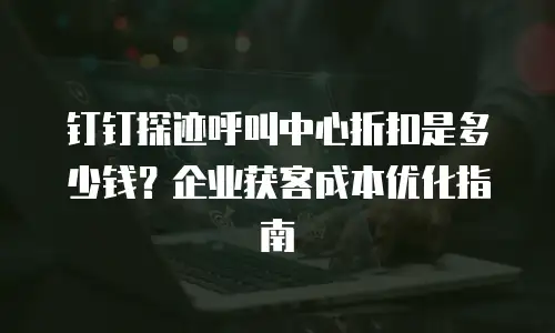 钉钉探迹呼叫中心折扣是多少钱？企业获客成本优化指南