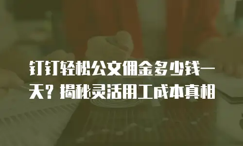 钉钉轻松公文佣金多少钱一天？揭秘灵活用工成本真相