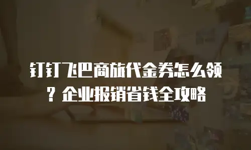 钉钉飞巴商旅代金券怎么领？企业报销省钱全攻略
