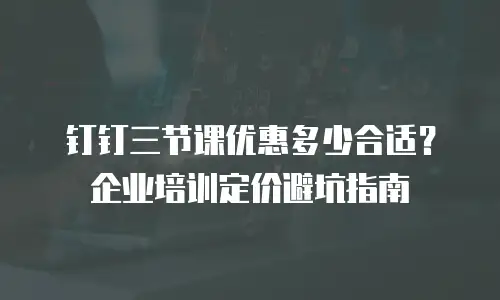 钉钉三节课优惠多少合适？企业培训定价避坑指南