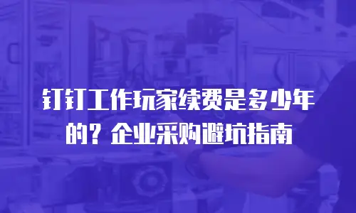 钉钉工作玩家续费是多少年的？企业采购避坑指南