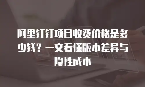 阿里钉钉项目收费价格是多少钱？一文看懂版本差异与隐性成本