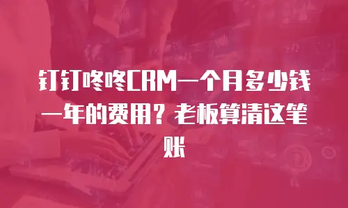 钉钉咚咚CRM一个月多少钱一年的费用？老板算清这笔账