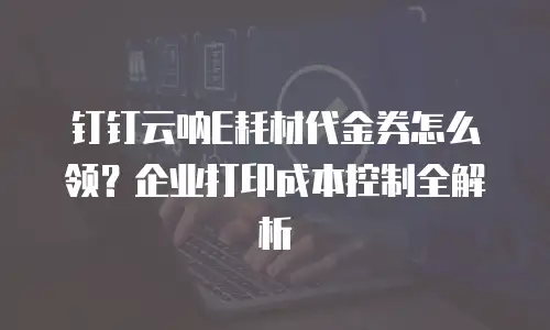 钉钉云呐E耗材代金券怎么领？企业打印成本控制全解析