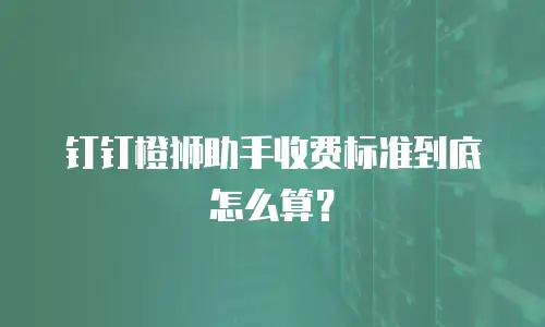 钉钉橙狮助手收费标准到底怎么算？