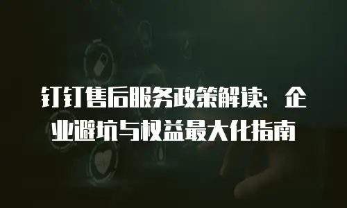 钉钉售后服务政策解读：企业避坑与权益最大化指南