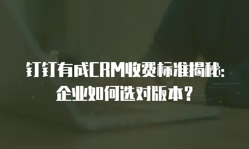 钉钉有成CRM收费标准揭秘：企业如何选对版本？