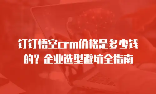 钉钉悟空crm价格是多少钱的？企业选型避坑全指南