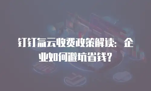 钉钉氚云收费政策解读：企业如何避坑省钱？