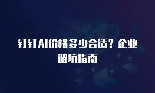 钉钉AI价格多少合适？企业避坑指南